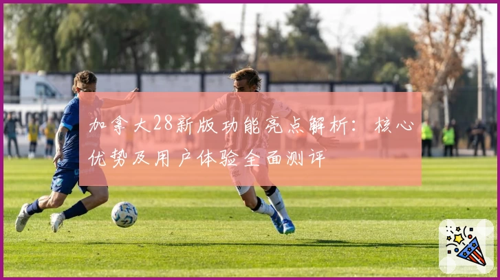 加拿大28新版功能亮点解析：核心优势及用户体验全面测评