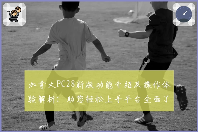 加拿大PC28新版功能介绍及操作体验解析：助您轻松上手平台全面了解