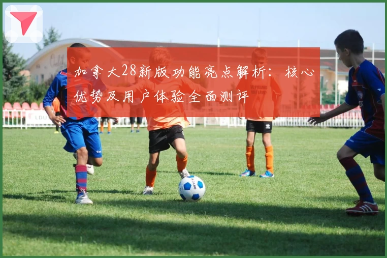 加拿大28新版功能亮点解析：核心优势及用户体验全面测评